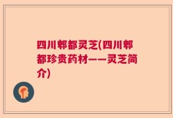 四川郫都灵芝(四川郫都珍贵药材——灵芝简介)