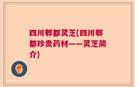 四川郫都灵芝(四川郫都珍贵药材——灵芝简介)