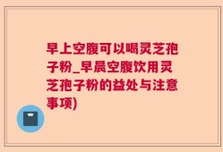 早上空腹可以喝灵芝孢子粉_早晨空腹饮用灵芝孢子粉的益处与注意事项)