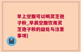 早上空腹可以喝灵芝孢子粉_早晨空腹饮用灵芝孢子粉的益处与注意事项)