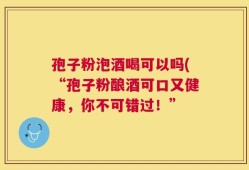 孢子粉泡酒喝可以吗(“孢子粉酿酒可口又健康，你不可错过！”