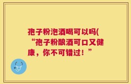 孢子粉泡酒喝可以吗(“孢子粉酿酒可口又健康，你不可错过！”