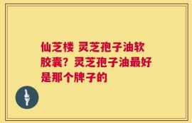 仙芝楼 灵芝孢子油软胶囊？灵芝孢子油最好是那个牌子的