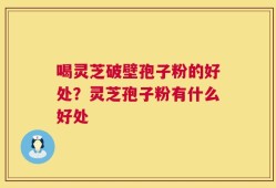喝灵芝破壁孢子粉的好处？灵芝孢子粉有什么好处