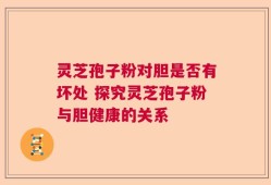 灵芝孢子粉对胆是否有坏处 探究灵芝孢子粉与胆健康的关系