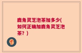 鹿角灵芝泡茶加多少(如何正确加鹿角灵芝泡茶？)