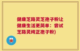健康芝路灵芝孢子粉让健康生活更简单：尝试芝路灵纯正孢子粉)