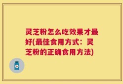 灵芝粉怎么吃效果才最好(最佳食用方式：灵芝粉的正确食用方法)