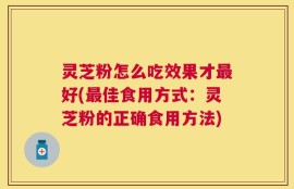 灵芝粉怎么吃效果才最好(最佳食用方式：灵芝粉的正确食用方法)