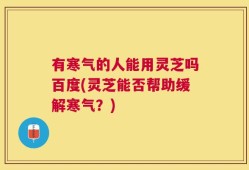 有寒气的人能用灵芝吗百度(灵芝能否帮助缓解寒气？)