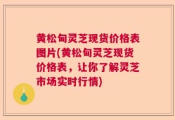 黄松甸灵芝现货价格表图片(黄松甸灵芝现货价格表，让你了解灵芝市场实时行情)
