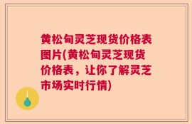 黄松甸灵芝现货价格表图片(黄松甸灵芝现货价格表，让你了解灵芝市场实时行情)