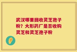 武汉哪里回收灵芝孢子粉？大形药厂是否收购灵芝和灵芝孢子粉