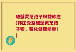 破壁灵芝孢子粉益韩庄(韩庄受益破壁灵芝孢子粉，强化健康能量！)