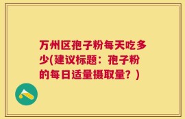 万州区孢子粉每天吃多少(建议标题：孢子粉的每日适量摄取量？)