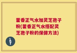 藿香正气水加灵芝孢子粉(藿香正气水搭配灵芝孢子粉的保健方法)