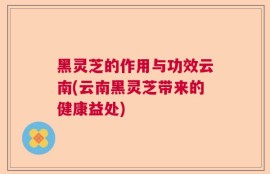 黑灵芝的作用与功效云南(云南黑灵芝带来的健康益处)