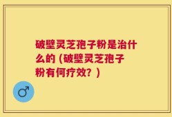 破壁灵芝孢子粉是治什么的 (破壁灵芝孢子粉有何疗效？)