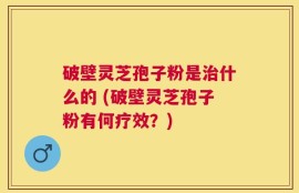 破壁灵芝孢子粉是治什么的 (破壁灵芝孢子粉有何疗效？)