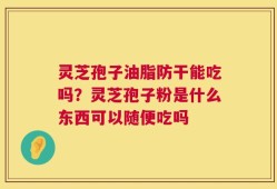 灵芝孢子油脂防干能吃吗？灵芝孢子粉是什么东西可以随便吃吗