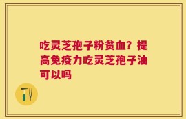 吃灵芝孢子粉贫血？提高免疫力吃灵芝孢子油可以吗