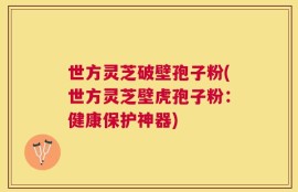世方灵芝破壁孢子粉(世方灵芝壁虎孢子粉：健康保护神器)