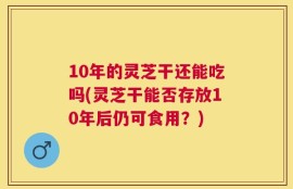 10年的灵芝干还能吃吗(灵芝干能否存放10年后仍可食用？)