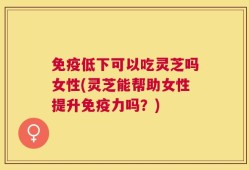 免疫低下可以吃灵芝吗女性(灵芝能帮助女性提升免疫力吗？)