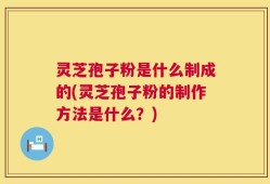 灵芝孢子粉是什么制成的(灵芝孢子粉的制作方法是什么？)