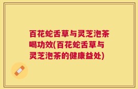 百花蛇舌草与灵芝泡茶喝功效(百花蛇舌草与灵芝泡茶的健康益处)