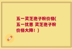 五一灵芝孢子粉价格(五一优惠 灵芝孢子粉价格大降！)
