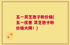 五一灵芝孢子粉价格(五一优惠 灵芝孢子粉价格大降！)