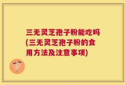 三无灵芝孢子粉能吃吗(三无灵芝孢子粉的食用方法及注意事项)