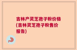 吉林产灵芝孢子粉价格(吉林灵芝孢子粉售价报告)