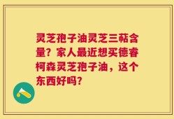 灵芝孢子油灵芝三萜含量？家人最近想买德睿柯森灵芝孢子油，这个东西好吗？