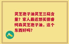 灵芝孢子油灵芝三萜含量？家人最近想买德睿柯森灵芝孢子油，这个东西好吗？