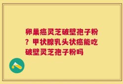 卵巢癌灵芝破壁孢子粉？甲状腺乳头状癌能吃破壁灵芝孢子粉吗