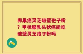 卵巢癌灵芝破壁孢子粉？甲状腺乳头状癌能吃破壁灵芝孢子粉吗