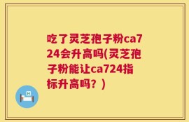 吃了灵芝孢子粉ca724会升高吗(灵芝孢子粉能让ca724指标升高吗？)