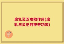 腐乳灵芝功效作用(腐乳与灵芝的神奇功效)