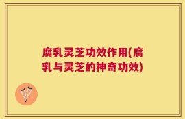 腐乳灵芝功效作用(腐乳与灵芝的神奇功效)