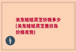 关东娃娃灵芝价格多少(关东娃娃灵芝售价及价格走势)