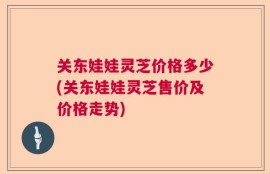 关东娃娃灵芝价格多少(关东娃娃灵芝售价及价格走势)