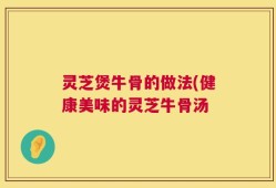 灵芝煲牛骨的做法(健康美味的灵芝牛骨汤