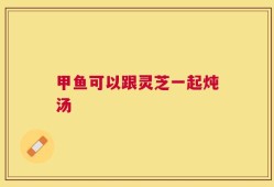 甲鱼可以跟灵芝一起炖汤