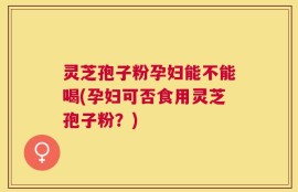 灵芝孢子粉孕妇能不能喝(孕妇可否食用灵芝孢子粉？)