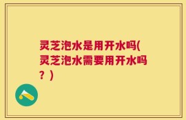 灵芝泡水是用开水吗(灵芝泡水需要用开水吗？)