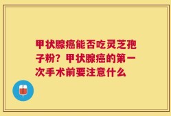 甲状腺癌能否吃灵芝孢子粉？甲状腺癌的第一次手术前要注意什么