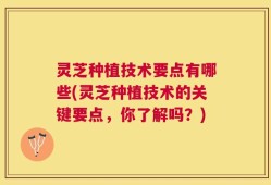 灵芝种植技术要点有哪些(灵芝种植技术的关键要点，你了解吗？)