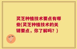 灵芝种植技术要点有哪些(灵芝种植技术的关键要点，你了解吗？)